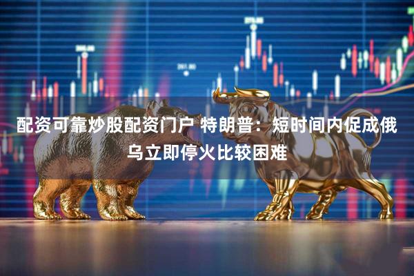 配资可靠炒股配资门户 特朗普：短时间内促成俄乌立即停火比较困难