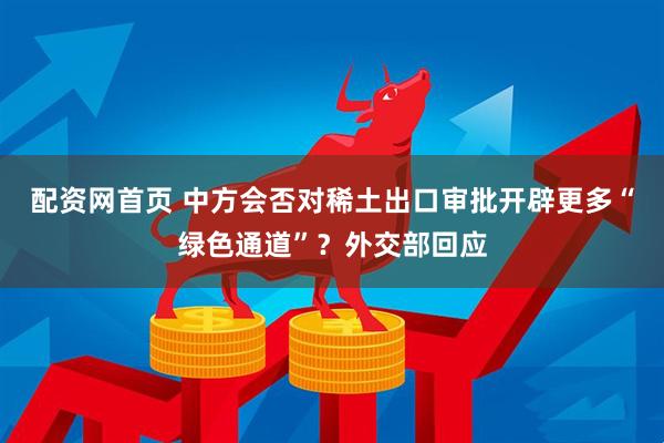 配资网首页 中方会否对稀土出口审批开辟更多“绿色通道”？外交部回应