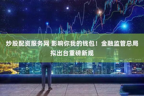 炒股配资服务网 影响你我的钱包！金融监管总局拟出台重磅新规