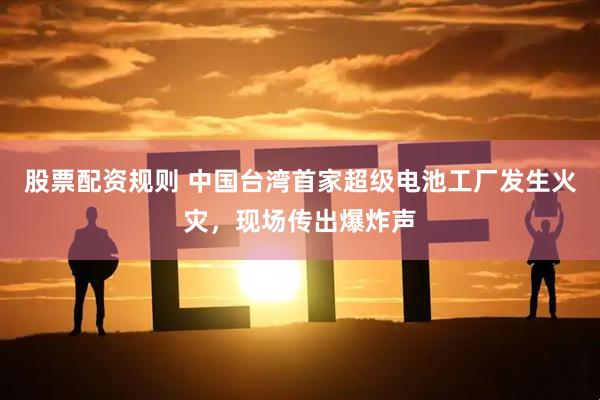 股票配资规则 中国台湾首家超级电池工厂发生火灾，现场传出爆炸声