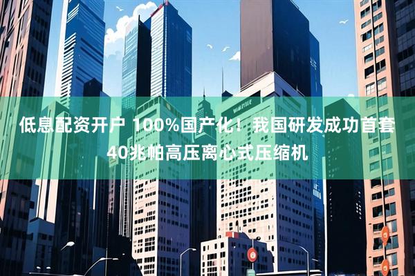 低息配资开户 100%国产化！我国研发成功首套40兆帕高压离心式压缩机