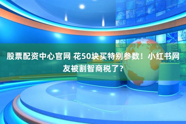 股票配资中心官网 花50块买特别参数！小红书网友被割智商税了？