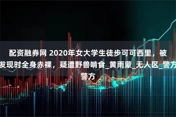 配资融券网 2020年女大学生徒步可可西里，被发现时全身赤裸，疑遭野兽啃食_黄雨蒙_无人区_警方