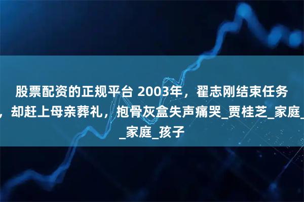 股票配资的正规平台 2003年，翟志刚结束任务回家，却赶上母亲葬礼，抱骨灰盒失声痛哭_贾桂芝_家庭_孩子