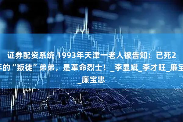 证券配资系统 1993年天津一老人被告知：已死28年的“叛徒”弟弟，是革命烈士！_李显斌_李才旺_廉宝忠