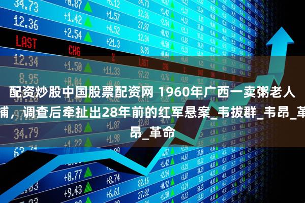 配资炒股中国股票配资网 1960年广西一卖粥老人被捕，调查后牵扯出28年前的红军悬案_韦拔群_韦昂_革命