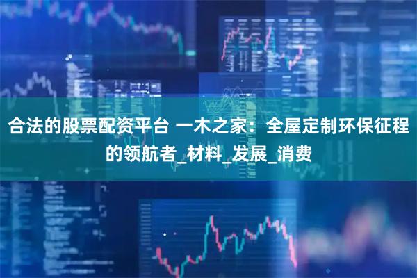 合法的股票配资平台 一木之家：全屋定制环保征程的领航者_材料_发展_消费