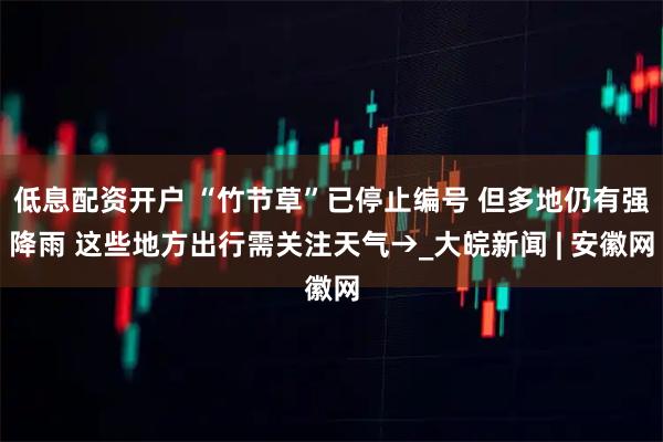 低息配资开户 “竹节草”已停止编号 但多地仍有强降雨 这些地方出行需关注天气→_大皖新闻 | 安徽网