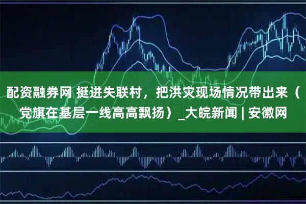 配资融券网 挺进失联村，把洪灾现场情况带出来（党旗在基层一线高高飘扬）_大皖新闻 | 安徽网