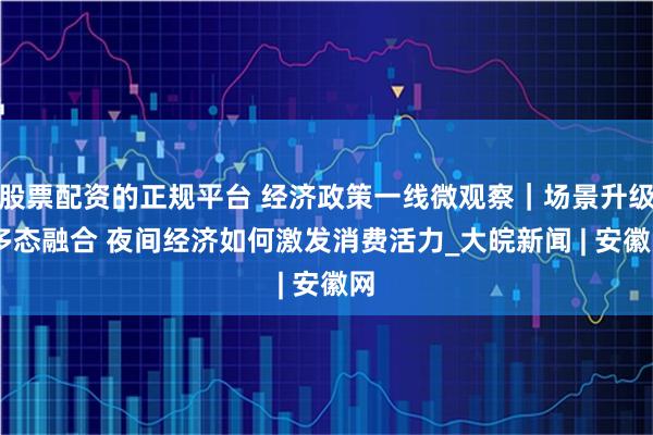 股票配资的正规平台 经济政策一线微观察｜场景升级 多态融合 夜间经济如何激发消费活力_大皖新闻 | 安徽网