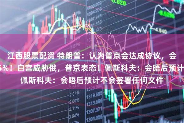 江西股票配资 特朗普：认为普京会达成协议，会晤失败的风险是25%！白宫威胁俄，普京表态！佩斯科夫：会晤后预计不会签署任何文件