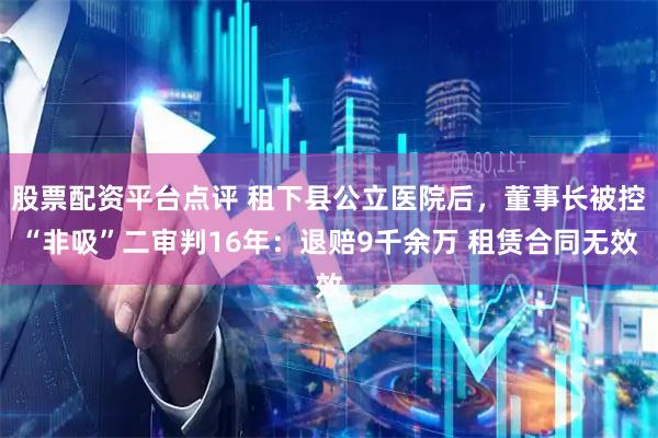 股票配资平台点评 租下县公立医院后，董事长被控“非吸”二审判16年：退赔9千余万 租赁合同无效