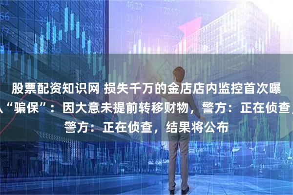 股票配资知识网 损失千万的金店店内监控首次曝光，店主否认“骗保”：因大意未提前转移财物，警方：正在侦查，结果将公布