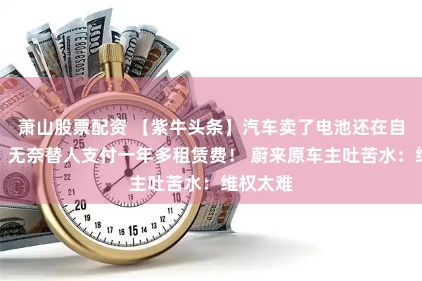 萧山股票配资 【紫牛头条】汽车卖了电池还在自己名下，无奈替人支付一年多租赁费！ 蔚来原车主吐苦水：维权太难